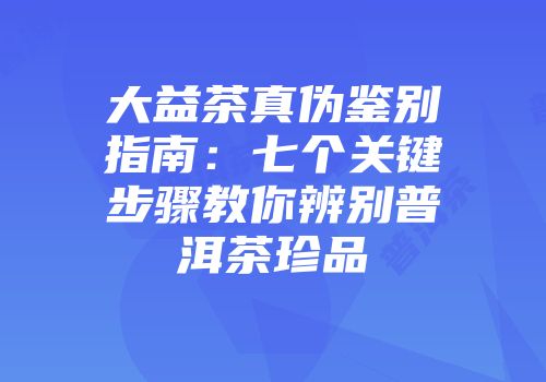 大益茶真伪鉴别指南：七个关键步骤教你辨别普洱茶珍品