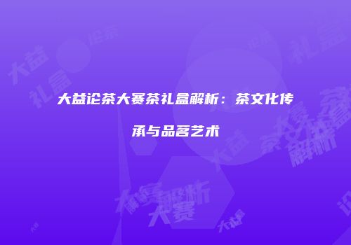 大益论茶大赛茶礼盒解析：茶文化传承与品茗艺术