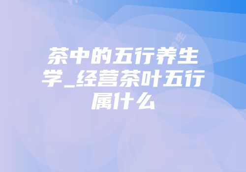 茶中的五行养生学_经营茶叶五行属什么