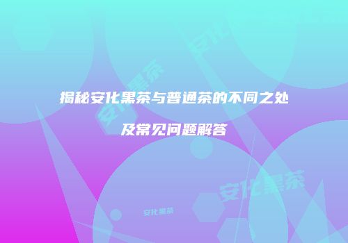 揭秘安化黑茶与普通茶的不同之处及常见问题解答