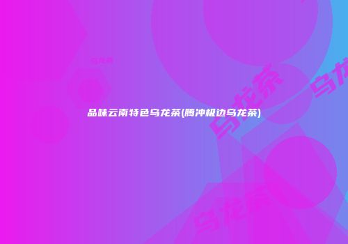品味云南特色乌龙茶(腾冲极边乌龙茶)