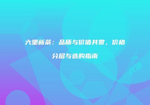 六堡新茶：品质与价值共赏，价格分层与选购指南