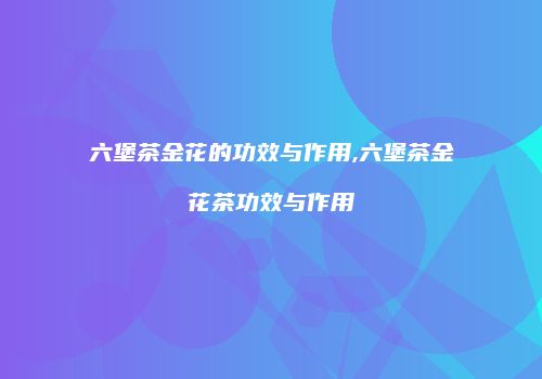 六堡茶金花的功效与作用,六堡茶金花茶功效与作用