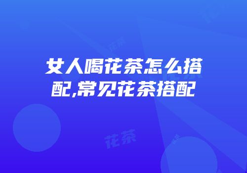 女人喝花茶怎么搭配,常见花茶搭配
