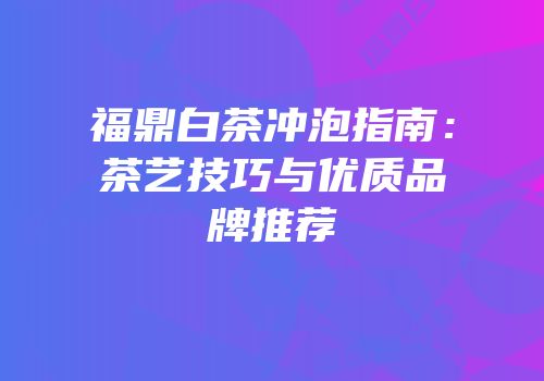 福鼎白茶冲泡指南：茶艺技巧与优质品牌推荐