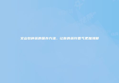 文山包种茶的保存方法，让你的茶叶香气更加浓郁