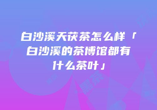 白沙溪天茯茶怎么样「白沙溪的茶博馆都有什么茶叶」