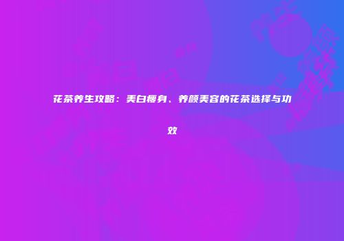 花茶养生攻略：美白瘦身、养颜美容的花茶选择与功效
