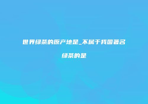 世界绿茶的原产地是_不属于我国著名绿茶的是