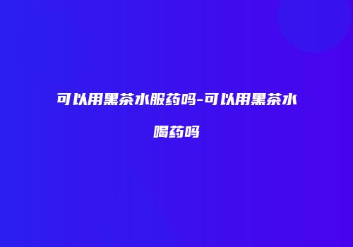 可以用黑茶水服药吗-可以用黑茶水喝药吗
