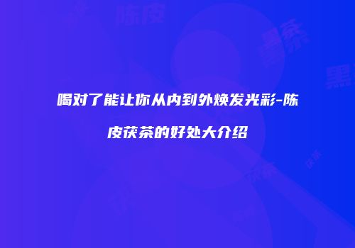 喝对了能让你从内到外焕发光彩-陈皮茯茶的好处大介绍