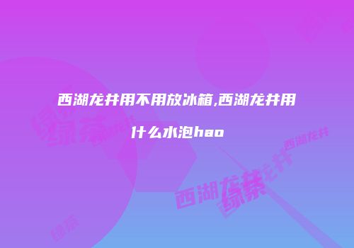 西湖龙井用不用放冰箱,西湖龙井用什么水泡hao