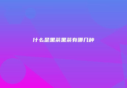 什么是黑茶黑茶有哪几种