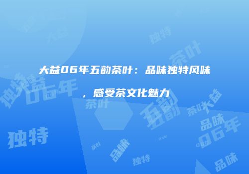 大益06年五韵茶叶：品味独特风味，感受茶文化魅力