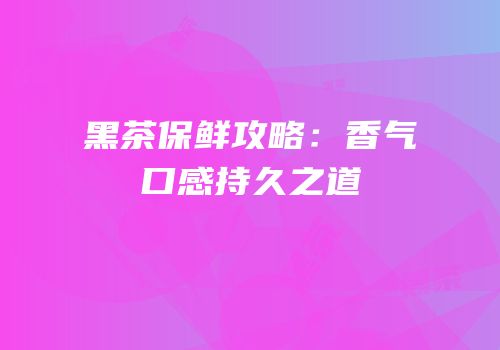 黑茶保鲜攻略：香气口感持久之道