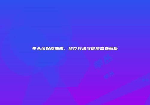 单丛茶保质期限、储存方法与健康益处解析