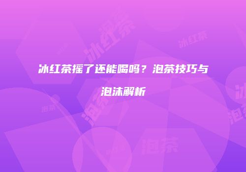 冰红茶摇了还能喝吗？泡茶技巧与泡沫解析