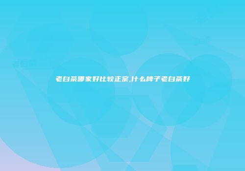 老白茶哪家好比较正宗,什么牌子老白茶好