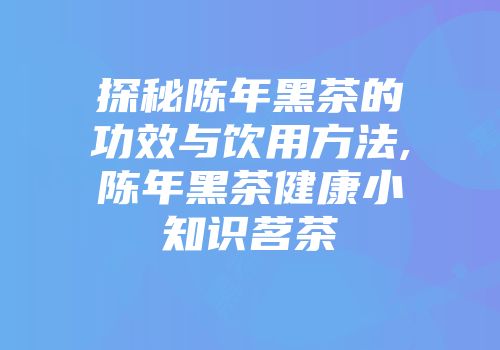 探秘陈年黑茶的功效与饮用方法,陈年黑茶健康小知识茗茶