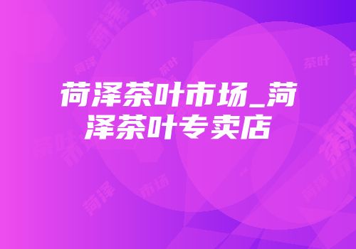 荷泽茶叶市场_菏泽茶叶专卖店