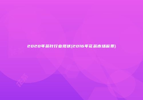 2020年茶叶行业现状(2016年花茶市场前景)