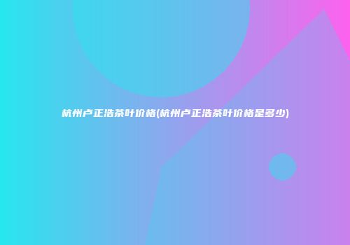 杭州卢正浩茶叶价格(杭州卢正浩茶叶价格是多少)