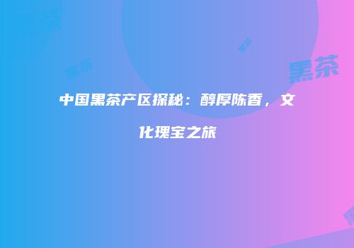 中国黑茶产区探秘：醇厚陈香，文化瑰宝之旅