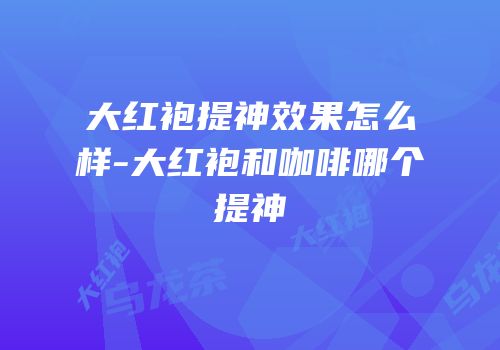 大红袍提神效果怎么样-大红袍和咖啡哪个提神