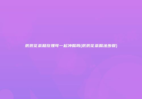 玳玳花茶和玫瑰可一起冲喝吗(玳玳花茶喝法步骤)