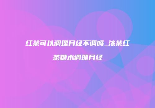 红茶可以调理月经不调吗_浓茶红茶糖水调理月经