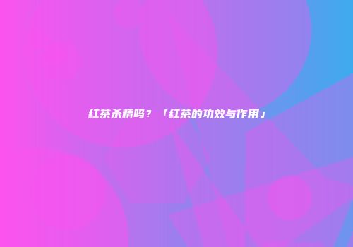 红茶杀精吗？「红茶的功效与作用」