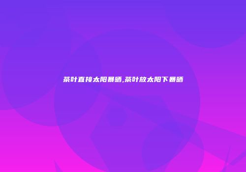 茶叶直接太阳暴晒,茶叶放太阳下暴晒