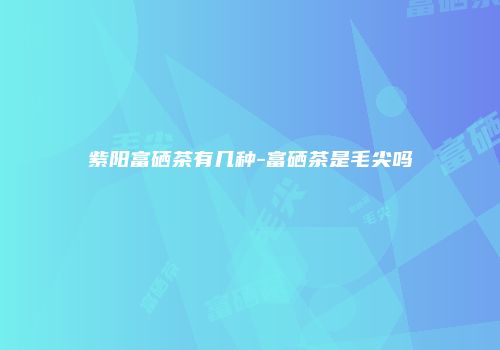 紫阳富硒茶有几种-富硒茶是毛尖吗