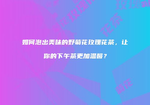 如何泡出美味的野菊花玫瑰花茶，让你的下午茶更加温馨？