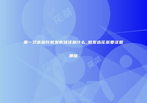 第一次去茶叶批发市场注意什么_批发选花茶要注意哪些
