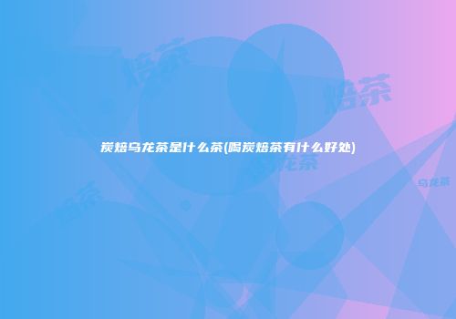 炭焙乌龙茶是什么茶(喝炭焙茶有什么好处)