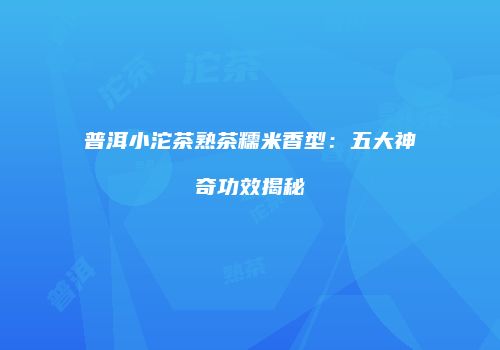 普洱小沱茶熟茶糯米香型：五大神奇功效揭秘
