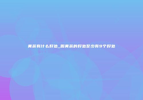 黄茶有什么好处_喝黄茶的好处至少有9个好处