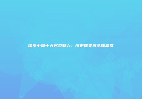探索中国十大名茶魅力：历史演变与品味鉴赏