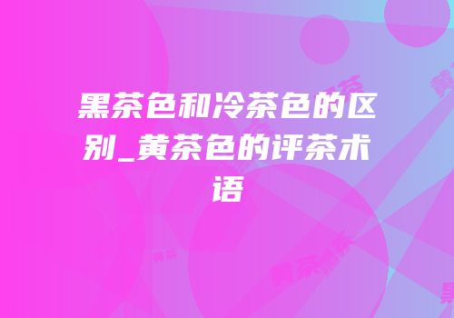 黑茶色和冷茶色的区别_黄茶色的评茶术语
