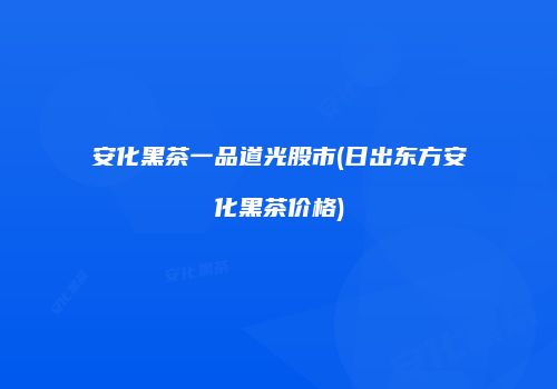 安化黑茶一品道光股市(日出东方安化黑茶价格)