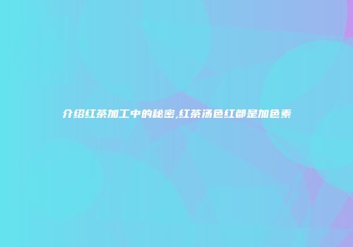 介绍红茶加工中的秘密,红茶汤色红都是加色素
