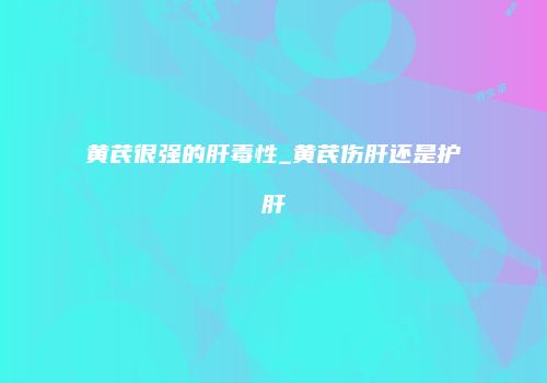 黄芪很强的肝毒性_黄芪伤肝还是护肝