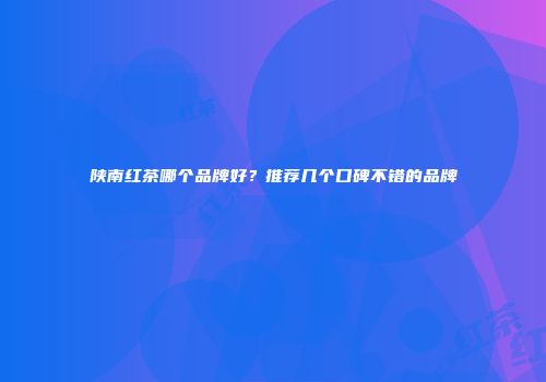 陕南红茶哪个品牌好？推荐几个口碑不错的品牌