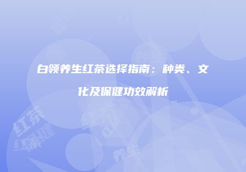 白领养生红茶选择指南：种类、文化及保健功效解析