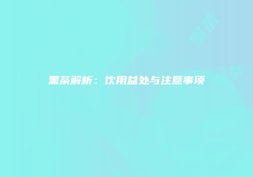 黑茶解析：饮用益处与注意事项
