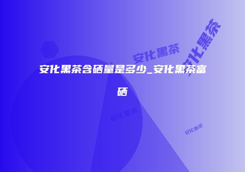 安化黑茶含硒量是多少_安化黑茶富硒