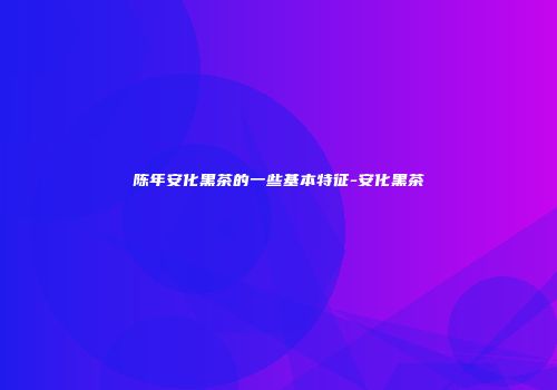 陈年安化黑茶的一些基本特征-安化黑茶
