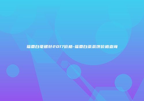 福鼎白毫银针2017价格-福鼎白茶茶饼价格查询