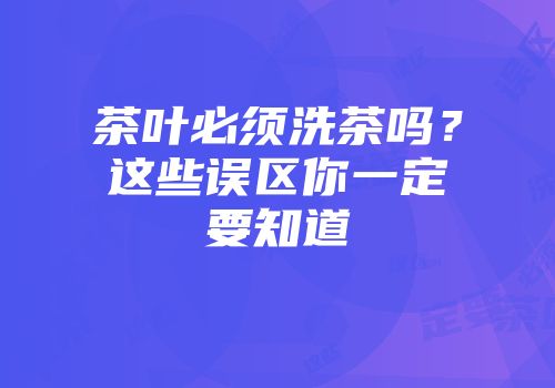 茶叶必须洗茶吗？这些误区你一定要知道